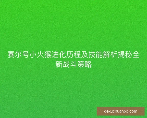 赛尔号小火猴进化历程及技能解析揭秘全新战斗策略