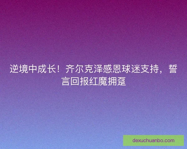 逆境中成长！齐尔克泽感恩球迷支持，誓言回报红魔拥趸