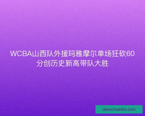 WCBA山西队外援玛雅摩尔单场狂砍60分创历史新高带队大胜