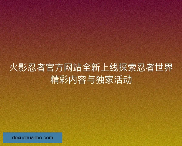 火影忍者官方网站全新上线探索忍者世界精彩内容与独家活动