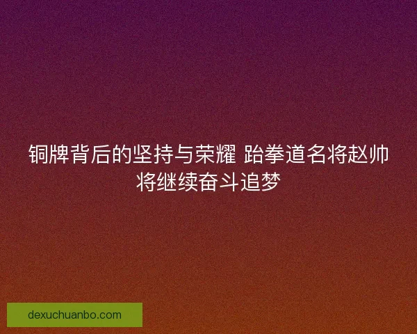 铜牌背后的坚持与荣耀 跆拳道名将赵帅将继续奋斗追梦