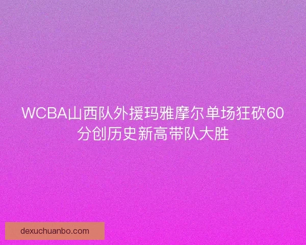 WCBA山西队外援玛雅摩尔单场狂砍60分创历史新高带队大胜