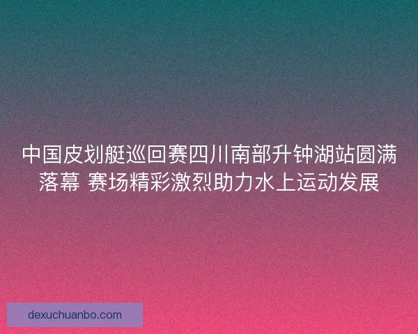 中国皮划艇巡回赛四川南部升钟湖站圆满落幕 赛场精彩激烈助力水上运动发展