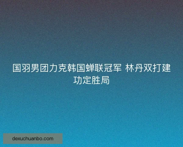 国羽男团力克韩国蝉联冠军 林丹双打建功定胜局