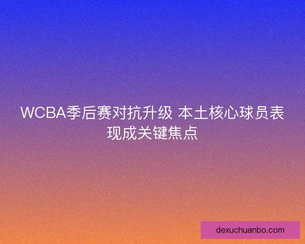 WCBA季后赛对抗升级 本土核心球员表现成关键焦点